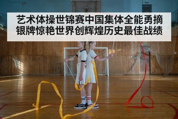 艺术体操世锦赛中国集体全能勇摘银牌惊艳世界创辉煌历史最佳战绩