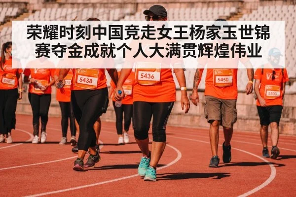 荣耀时刻中国竞走女王杨家玉世锦赛夺金成就个人大满贯辉煌伟业