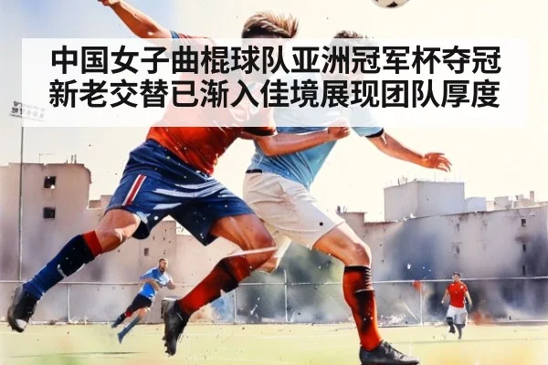 中国女子曲棍球队亚洲冠军杯夺冠新老交替已渐入佳境展现团队厚度
