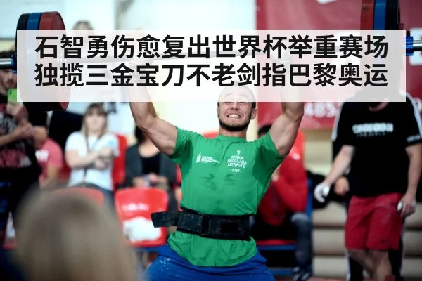 石智勇伤愈复出世界杯举重赛场独揽三金宝刀不老剑指巴黎奥运